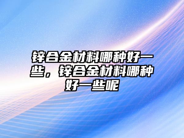 鋅合金材料哪種好一些，鋅合金材料哪種好一些呢