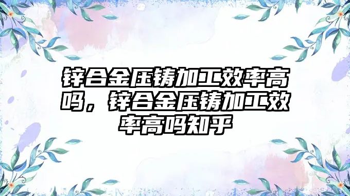 鋅合金壓鑄加工效率高嗎，鋅合金壓鑄加工效率高嗎知乎