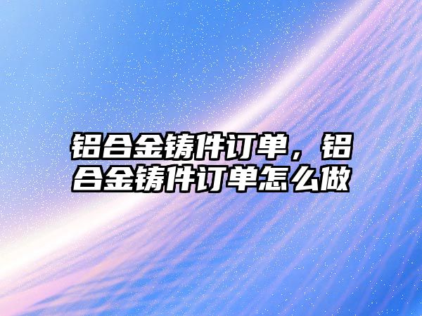 鋁合金鑄件訂單，鋁合金鑄件訂單怎么做