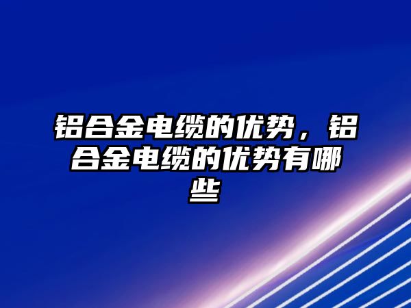 鋁合金電纜的優(yōu)勢，鋁合金電纜的優(yōu)勢有哪些