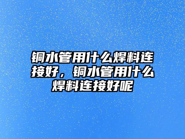 銅水管用什么焊料連接好，銅水管用什么焊料連接好呢