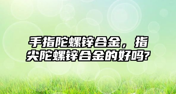 手指陀螺鋅合金，指尖陀螺鋅合金的好嗎?