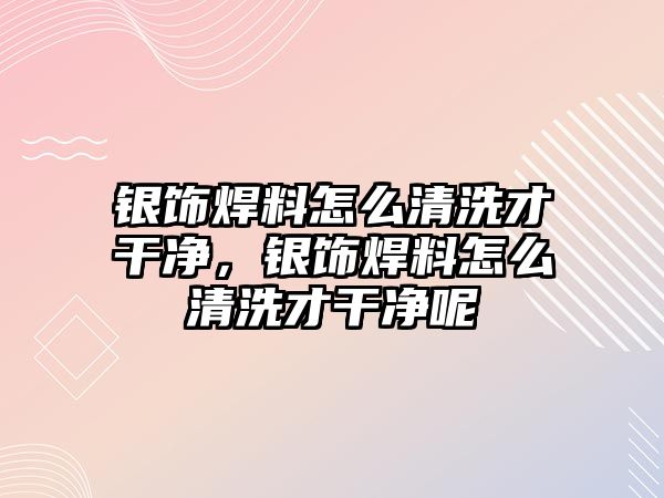 銀飾焊料怎么清洗才干凈，銀飾焊料怎么清洗才干凈呢