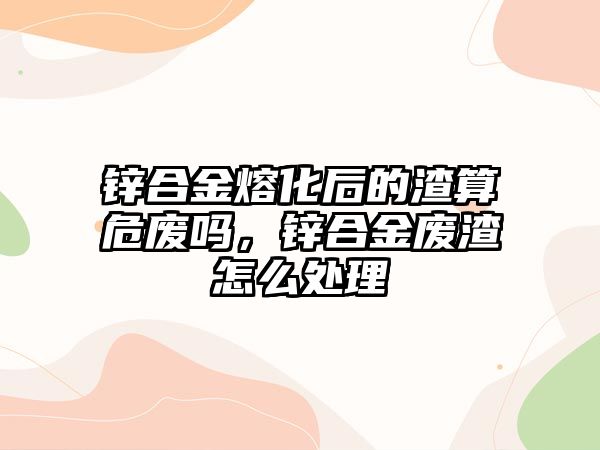 鋅合金熔化后的渣算危廢嗎，鋅合金廢渣怎么處理