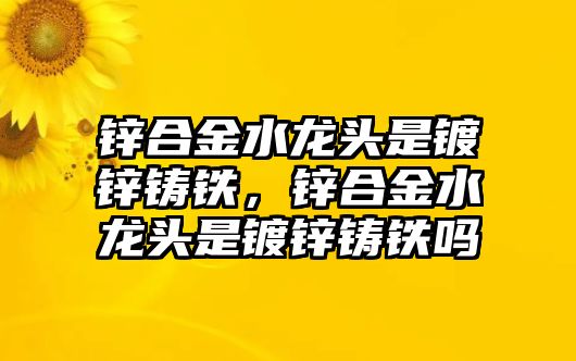 鋅合金水龍頭是鍍鋅鑄鐵，鋅合金水龍頭是鍍鋅鑄鐵嗎