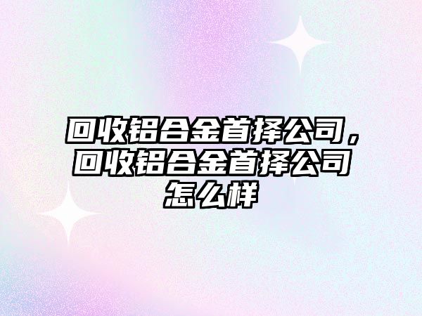 回收鋁合金首擇公司，回收鋁合金首擇公司怎么樣