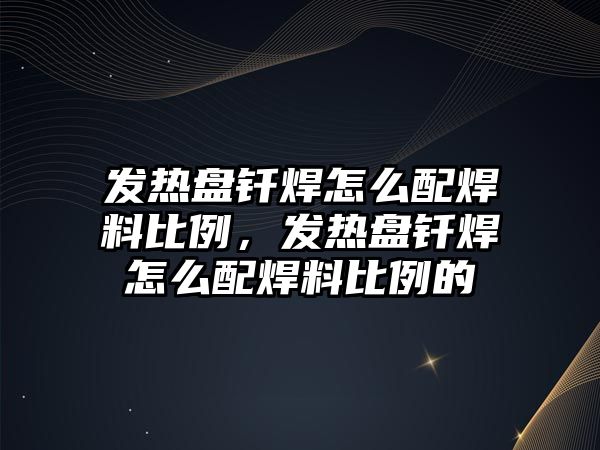 發(fā)熱盤釬焊怎么配焊料比例，發(fā)熱盤釬焊怎么配焊料比例的