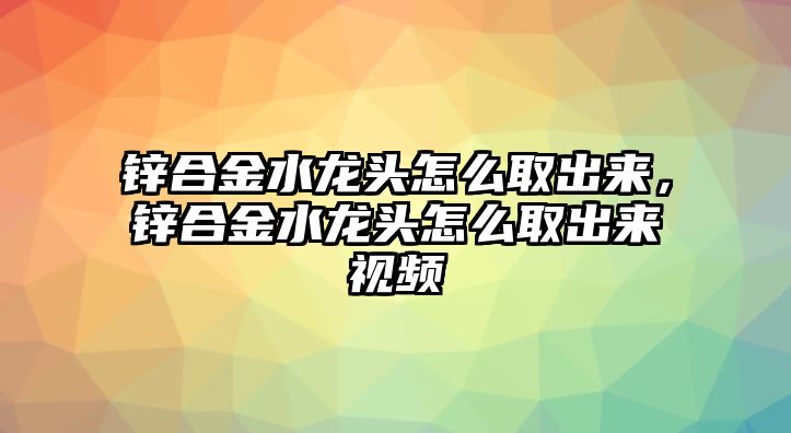 鋅合金水龍頭怎么取出來，鋅合金水龍頭怎么取出來視頻