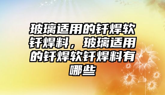 玻璃適用的釬焊軟釬焊料，玻璃適用的釬焊軟釬焊料有哪些