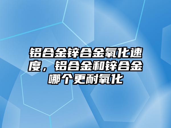 鋁合金鋅合金氧化速度，鋁合金和鋅合金哪個(gè)更耐氧化