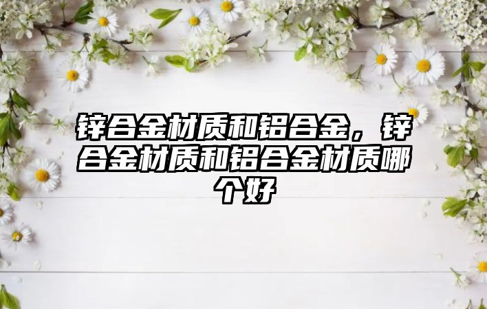 鋅合金材質和鋁合金，鋅合金材質和鋁合金材質哪個好