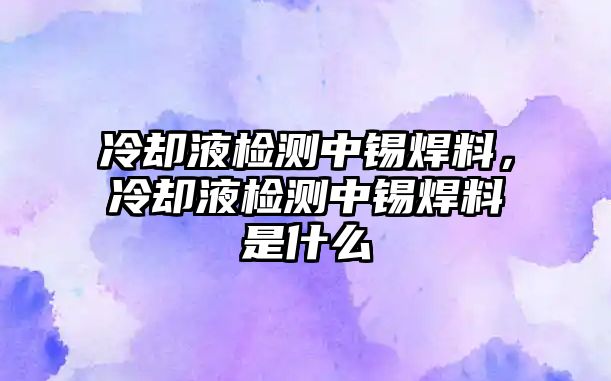 冷卻液檢測(cè)中錫焊料，冷卻液檢測(cè)中錫焊料是什么