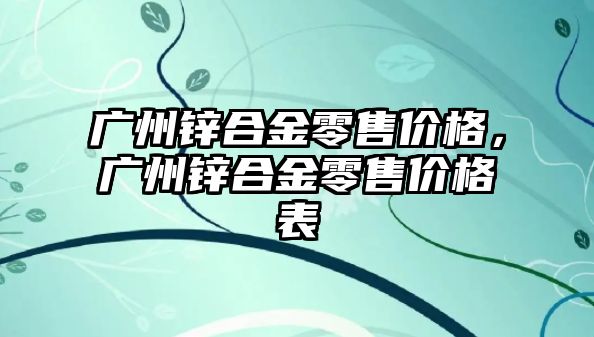 廣州鋅合金零售價格，廣州鋅合金零售價格表