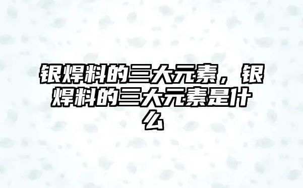 銀焊料的三大元素，銀焊料的三大元素是什么