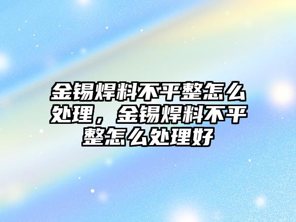 金錫焊料不平整怎么處理，金錫焊料不平整怎么處理好