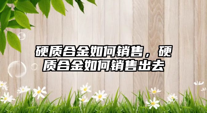 硬質(zhì)合金如何銷售，硬質(zhì)合金如何銷售出去