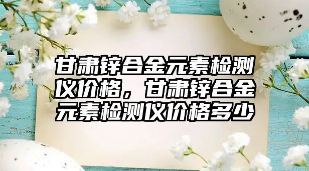 甘肅鋅合金元素檢測儀價格，甘肅鋅合金元素檢測儀價格多少