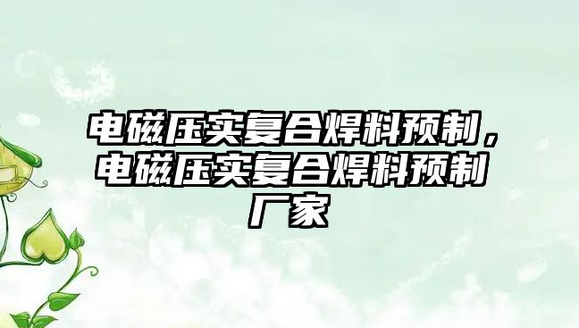 電磁壓實(shí)復(fù)合焊料預(yù)制，電磁壓實(shí)復(fù)合焊料預(yù)制廠家