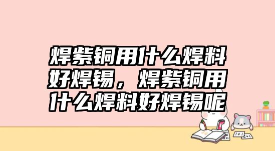 焊紫銅用什么焊料好焊錫，焊紫銅用什么焊料好焊錫呢