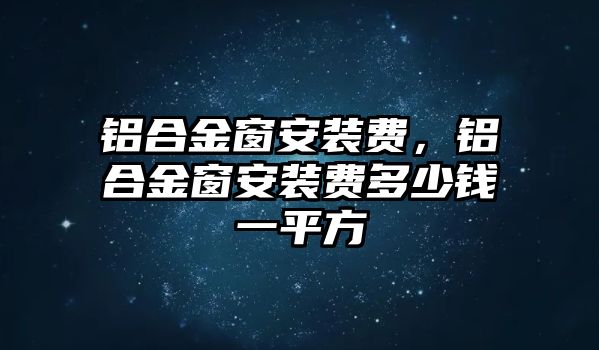 鋁合金窗安裝費，鋁合金窗安裝費多少錢一平方