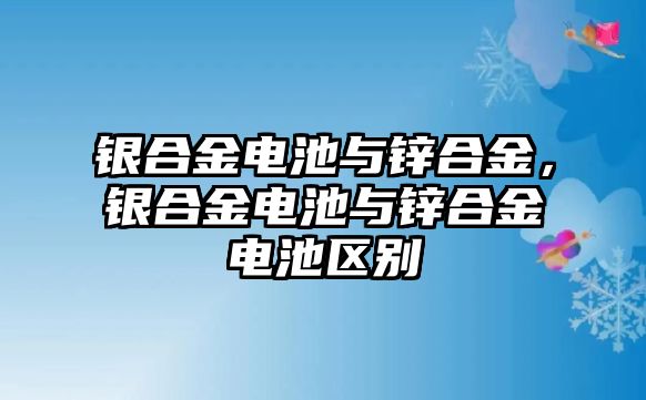 銀合金電池與鋅合金，銀合金電池與鋅合金電池區(qū)別