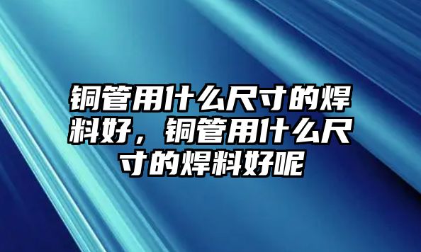 銅管用什么尺寸的焊料好，銅管用什么尺寸的焊料好呢