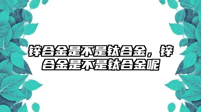 鋅合金是不是鈦合金，鋅合金是不是鈦合金呢