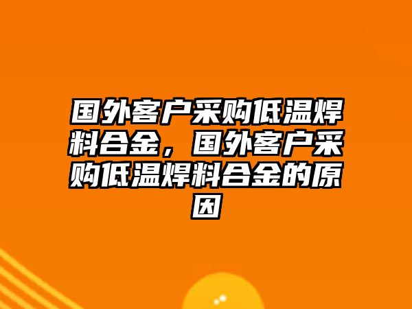 國(guó)外客戶(hù)采購(gòu)低溫焊料合金，國(guó)外客戶(hù)采購(gòu)低溫焊料合金的原因