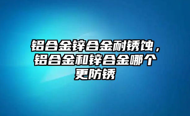 鋁合金鋅合金耐銹蝕，鋁合金和鋅合金哪個(gè)更防銹