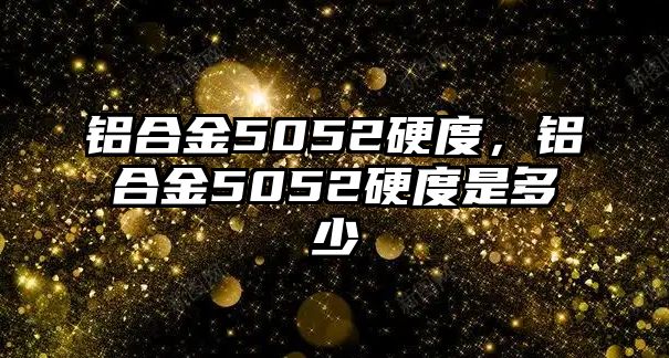 鋁合金5052硬度，鋁合金5052硬度是多少