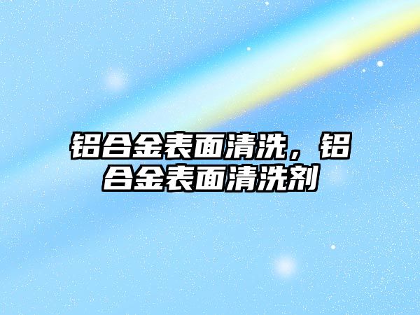 鋁合金表面清洗，鋁合金表面清洗劑