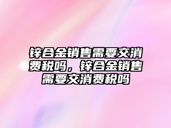 鋅合金銷售需要交消費稅嗎，鋅合金銷售需要交消費稅嗎