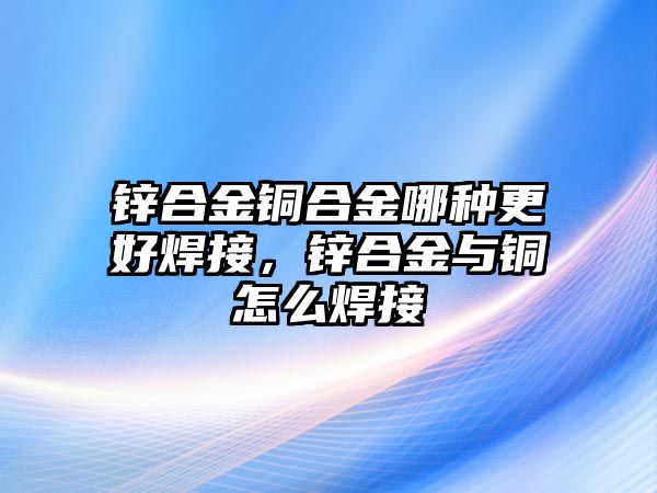 鋅合金銅合金哪種更好焊接，鋅合金與銅怎么焊接