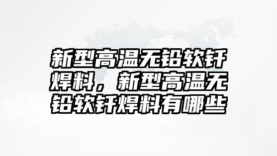 新型高溫?zé)o鉛軟釬焊料，新型高溫?zé)o鉛軟釬焊料有哪些