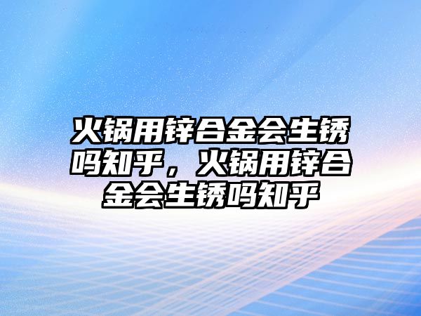 火鍋用鋅合金會生銹嗎知乎，火鍋用鋅合金會生銹嗎知乎