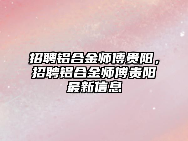 招聘鋁合金師傅貴陽，招聘鋁合金師傅貴陽最新信息