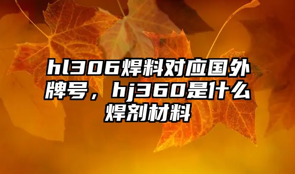 hl306焊料對(duì)應(yīng)國(guó)外牌號(hào)，hj360是什么焊劑材料