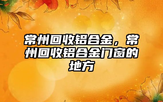 常州回收鋁合金，常州回收鋁合金門窗的地方