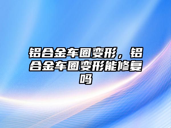 鋁合金車圈變形，鋁合金車圈變形能修復(fù)嗎