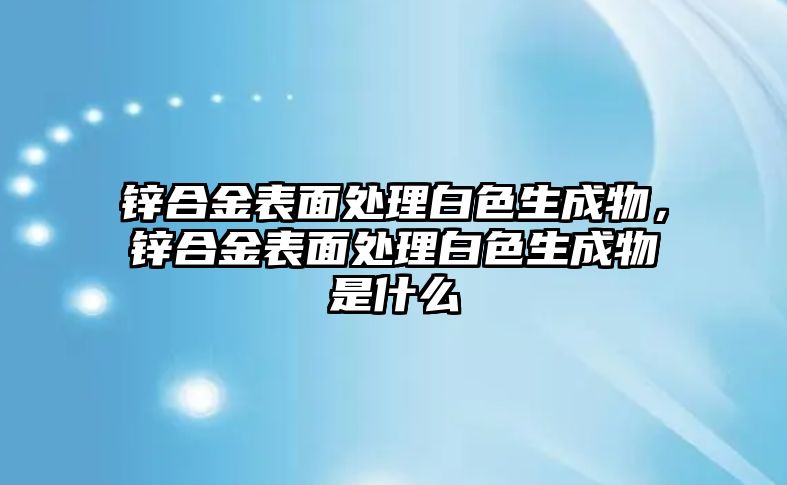 鋅合金表面處理白色生成物，鋅合金表面處理白色生成物是什么