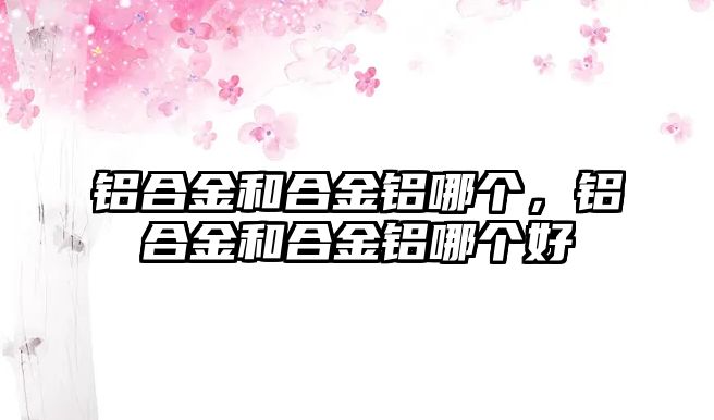 鋁合金和合金鋁哪個(gè)，鋁合金和合金鋁哪個(gè)好