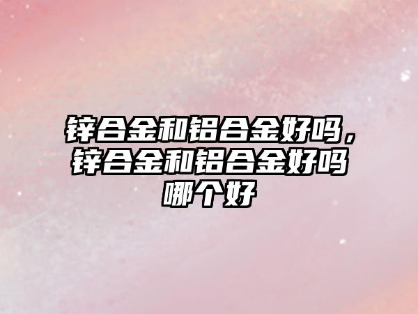 鋅合金和鋁合金好嗎，鋅合金和鋁合金好嗎哪個好