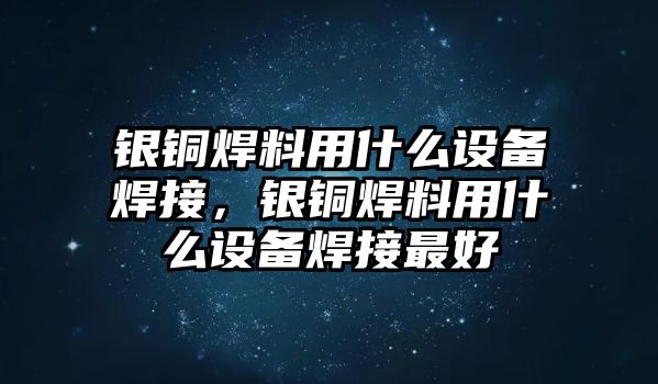 銀銅焊料用什么設備焊接，銀銅焊料用什么設備焊接最好