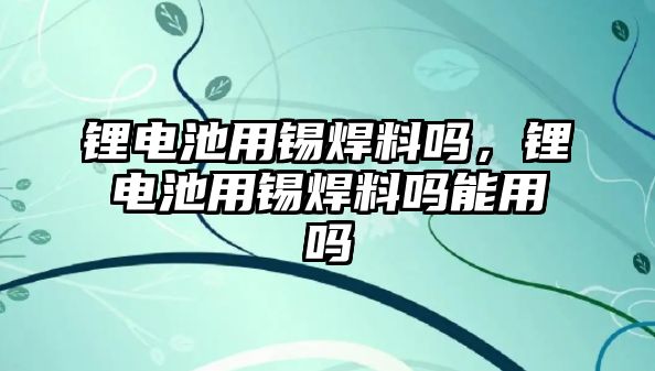 鋰電池用錫焊料嗎，鋰電池用錫焊料嗎能用嗎