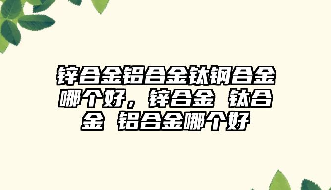 鋅合金鋁合金鈦鋼合金哪個(gè)好，鋅合金 鈦合金 鋁合金哪個(gè)好