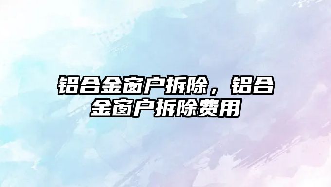 鋁合金窗戶拆除，鋁合金窗戶拆除費(fèi)用