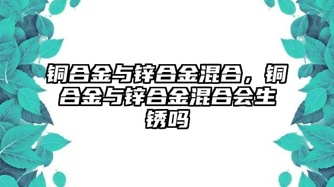 銅合金與鋅合金混合，銅合金與鋅合金混合會生銹嗎