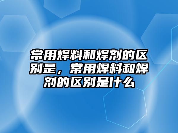 常用焊料和焊劑的區(qū)別是，常用焊料和焊劑的區(qū)別是什么