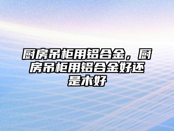 廚房吊柜用鋁合金，廚房吊柜用鋁合金好還是木好