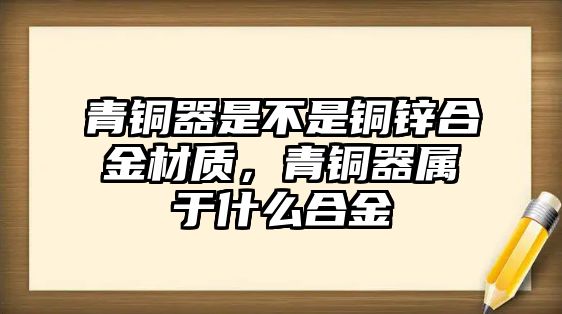 青銅器是不是銅鋅合金材質(zhì)，青銅器屬于什么合金